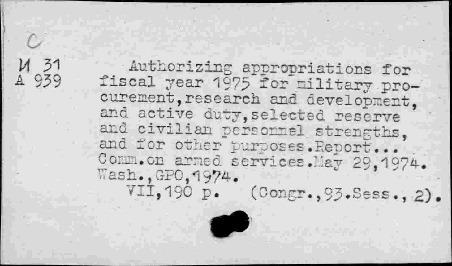 ﻿M 31
A 939
Authorizing appropriations for fiscal year 1975 for military procurement, research. and development, and active duty,selected reserve and civilian personnel strengths, and tor other purposes.Eenort.•. Com. on armed services .ICay 29,1974. ■Cash., GEO,*1974.
VII,190 p. (Oongr.,93.Sess., 2)